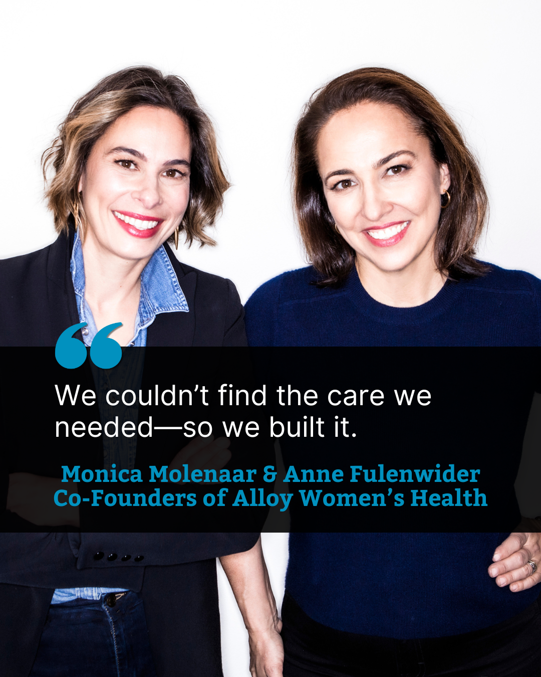 A portrait-style image of Monica Molenaar and Anne Fulenwider, co-founders of Alloy Women’s Health, standing side by side against a white background. Monica, on the left, wears a dark blazer over a denim shirt, and Anne, on the right, wears a dark blue sweater. Both are smiling. Overlaid text reads: “We couldn’t find the care we needed—so we built it.” Monica Molenaar & Anne Fulenwider Co-Founders of Alloy Women’s Health A black text box with blue and white lettering sits across the lower half of the image.