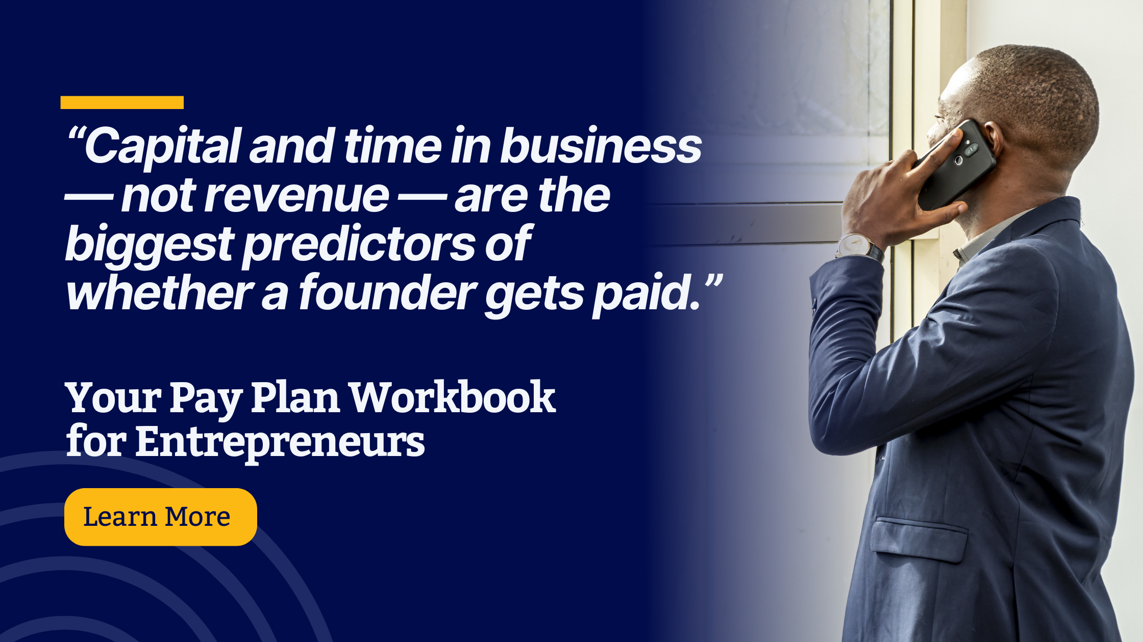 A promotional graphic for the Your Pay Plan Workbook for Entrepreneurs. On the left side, white and yellow text on a dark blue background reads: “Capital and time in business — not revenue — are the biggest predictors of whether a founder gets paid.” Below that, it says: “Your Pay Plan Workbook for Entrepreneurs” with a yellow button labeled “Learn More.” On the right side, a professionally dressed man stands in profile by a window, speaking on a smartphone.