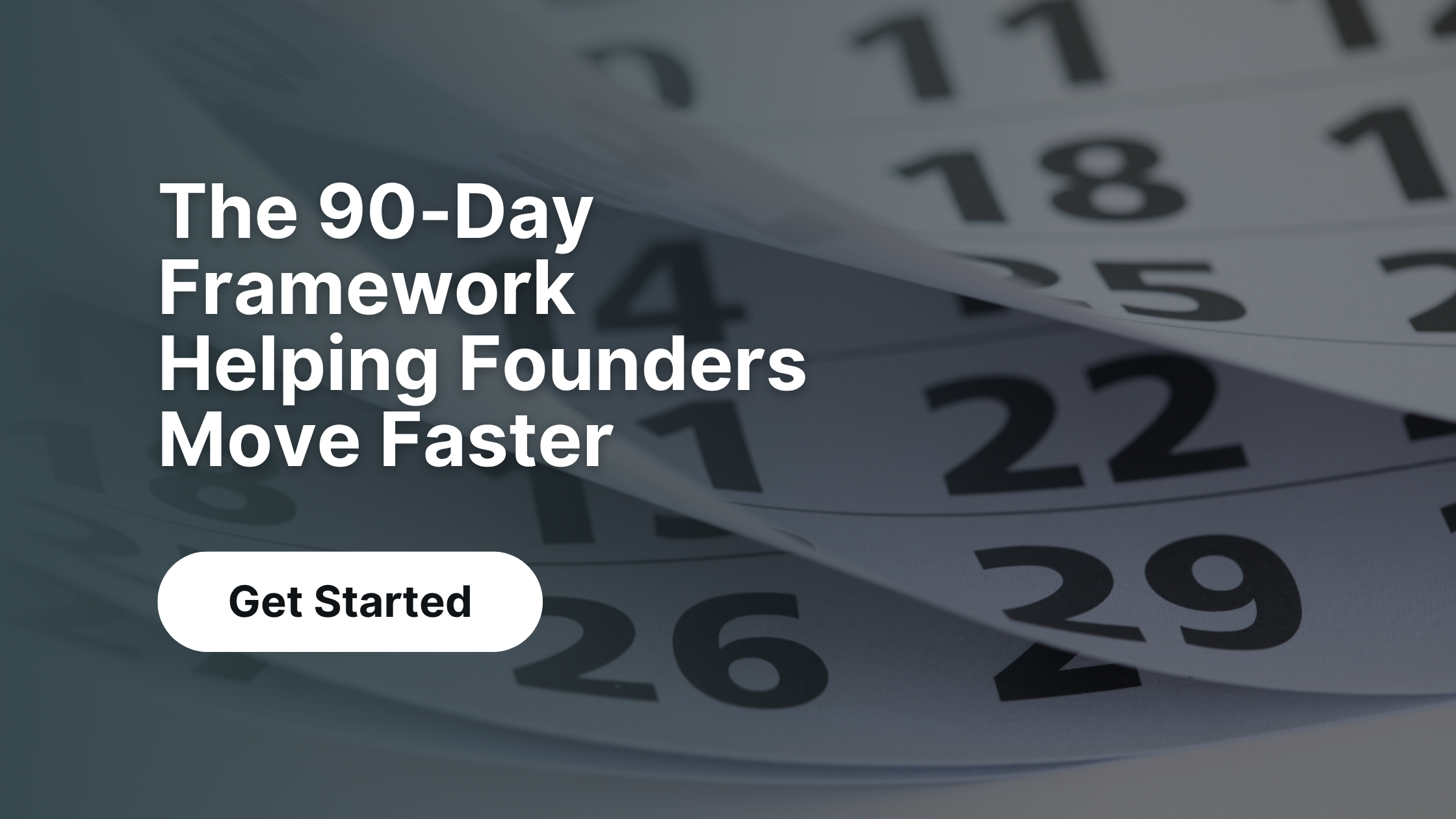 Dark overlay graphic with a background of layered calendar pages showing various dates. Bold white text reads, “The 90-Day Framework Helping Founders Move Faster.” Below the text is a white rounded button that says “Get Started.”