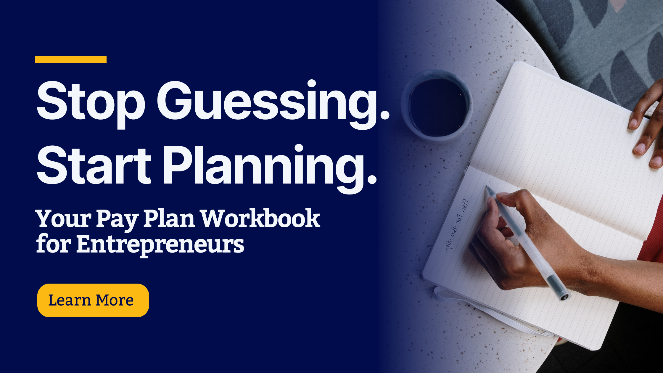 Promotional graphic for the "Your Pay Plan Workbook for Entrepreneurs." The left side features bold white text on a dark blue background that reads, “Stop Guessing. Start Planning. Your Pay Plan Workbook for Entrepreneurs,” with a yellow button labeled “Learn More.” The right side shows a person writing in a lined notebook with a pen, next to a cup of coffee on a round table.